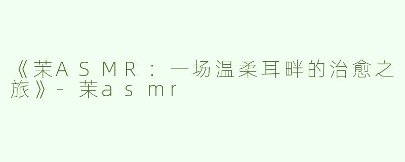 《茉ASMR：一场温柔耳畔的治愈之旅》-茉asmr