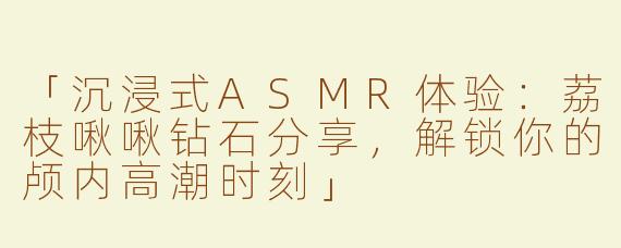 「沉浸式ASMR体验：荔枝啾啾钻石分享，解锁你的颅内高潮时刻」