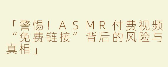 「警惕！ASMR付费视频“免费链接”背后的风险与真相」