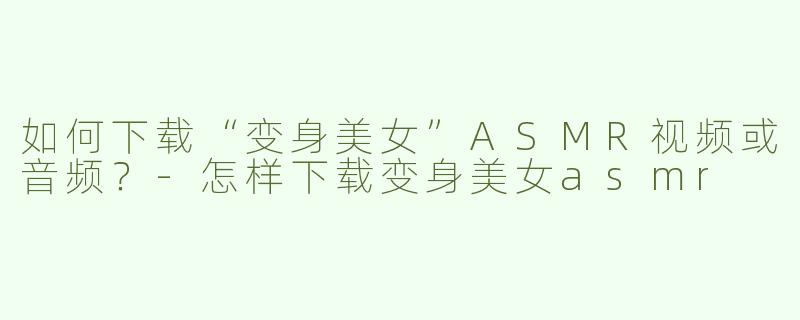 如何下载“变身美女”ASMR视频或音频？-怎样下载变身美女asmr