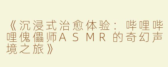 《沉浸式治愈体验：哔哩哔哩傀儡师ASMR的奇幻声境之旅》