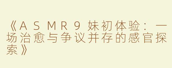《ASMR9妹初体验：一场治愈与争议并存的感官探索》