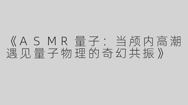 《ASMR量子：当颅内高潮遇见量子物理的奇幻共振》