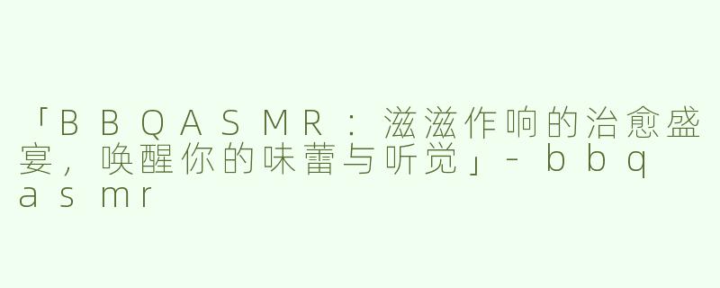 「BBQASMR：滋滋作响的治愈盛宴，唤醒你的味蕾与听觉」-bbq asmr