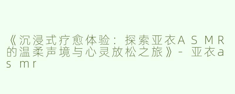 《沉浸式疗愈体验：探索亚衣ASMR的温柔声境与心灵放松之旅》-亚衣asmr