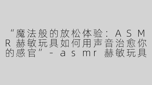 “魔法般的放松体验：ASMR赫敏玩具如何用声音治愈你的感官”-asmr赫敏玩具