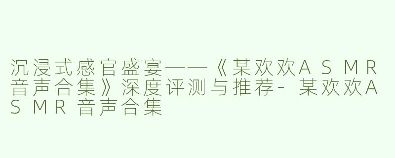 沉浸式感官盛宴——《某欢欢ASMR音声合集》深度评测与推荐-某欢欢ASMR音声合集