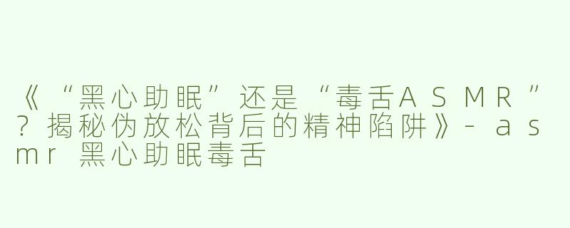 《“黑心助眠”还是“毒舌ASMR”？揭秘伪放松背后的精神陷阱》-asmr黑心助眠毒舌