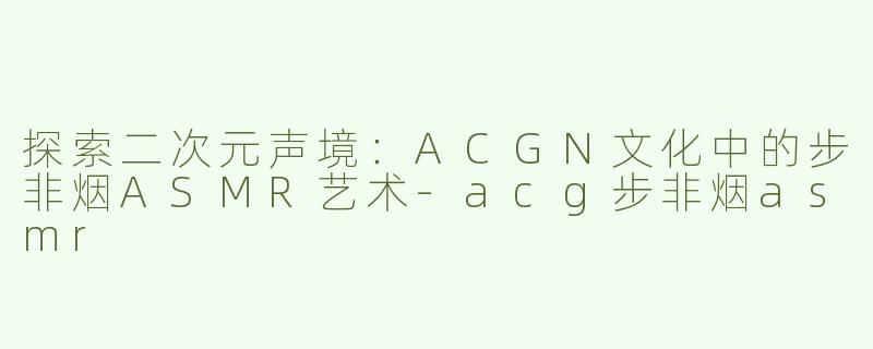 探索二次元声境：ACGN文化中的步非烟ASMR艺术-acg步非烟asmr