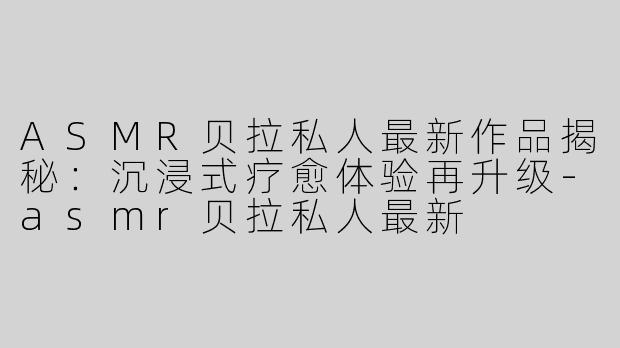 ASMR贝拉私人最新作品揭秘：沉浸式疗愈体验再升级