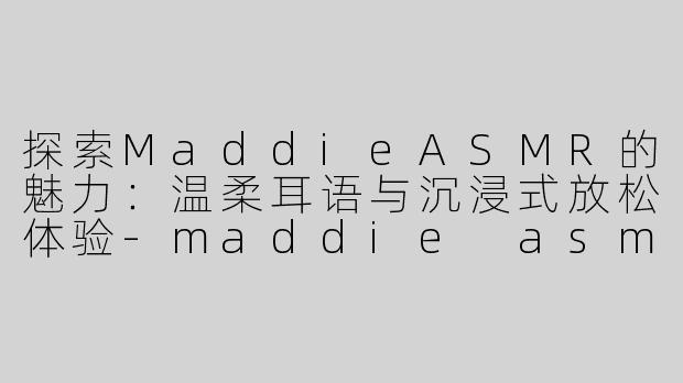 探索MaddieASMR的魅力：温柔耳语与沉浸式放松体验-maddie asmr