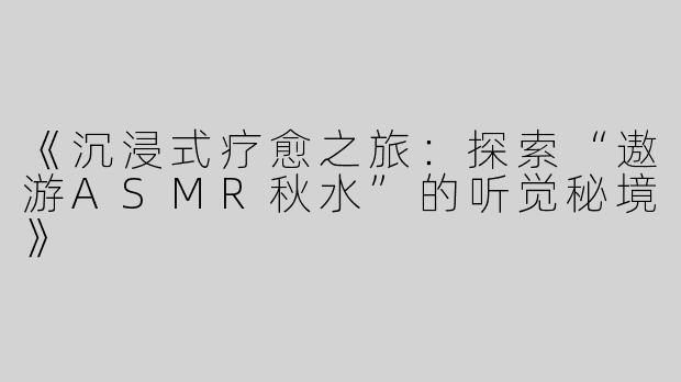 《沉浸式疗愈之旅：探索“遨游ASMR秋水”的听觉秘境》