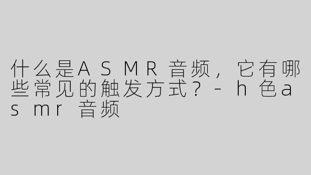 什么是ASMR音频，它有哪些常见的触发方式？