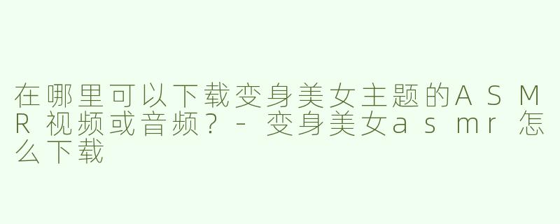 在哪里可以下载变身美女主题的ASMR视频或音频？