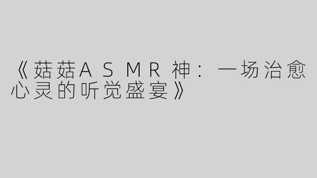 《菇菇ASMR神：一场治愈心灵的听觉盛宴》