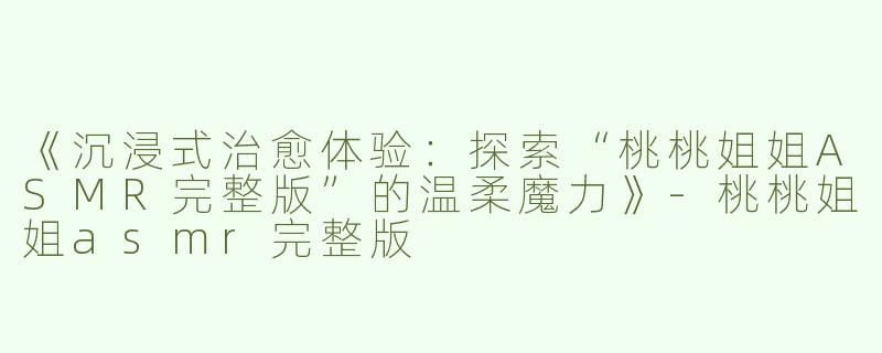 《沉浸式治愈体验：探索“桃桃姐姐ASMR完整版”的温柔魔力》-桃桃姐姐asmr完整版