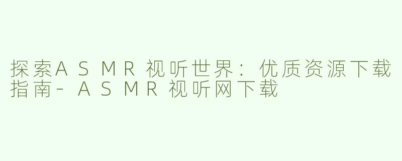 探索ASMR视听世界：优质资源下载指南-ASMR视听网下载