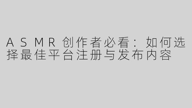 ASMR创作者必看：如何选择最佳平台注册与发布内容
