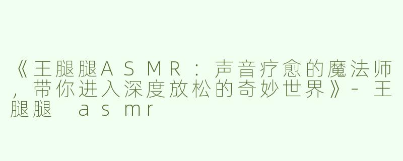 《王腿腿ASMR：声音疗愈的魔法师，带你进入深度放松的奇妙世界》-王腿腿 asmr