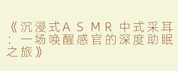 《沉浸式ASMR中式采耳：一场唤醒感官的深度助眠之旅》