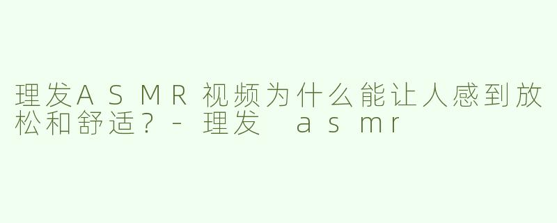 理发ASMR视频为什么能让人感到放松和舒适？-理发 asmr