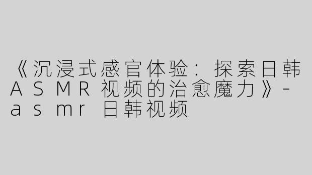 《沉浸式感官体验：探索日韩ASMR视频的治愈魔力》-asmr日韩视频