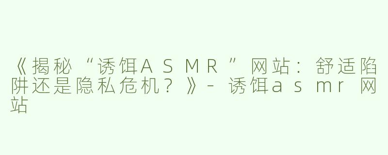 《揭秘“诱饵ASMR”网站：舒适陷阱还是隐私危机？》-诱饵asmr网站