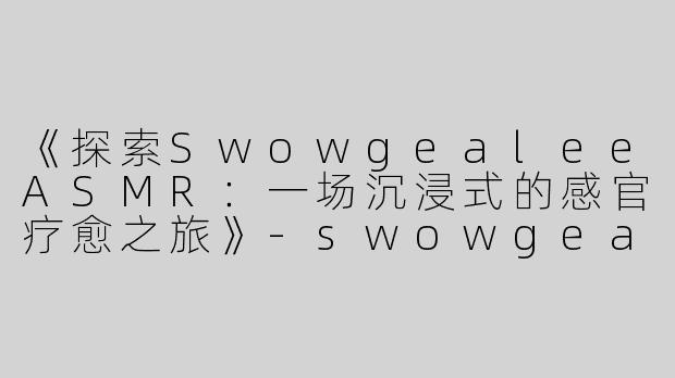 《探索SwowgealeeASMR：一场沉浸式的感官疗愈之旅》-swowgealee asmr