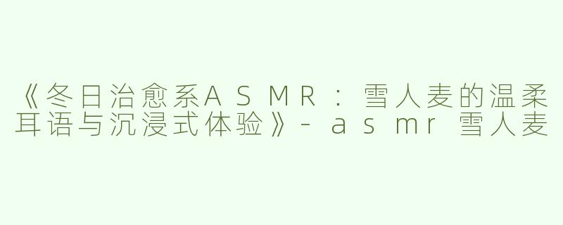 《冬日治愈系ASMR：雪人麦的温柔耳语与沉浸式体验》-asmr雪人麦