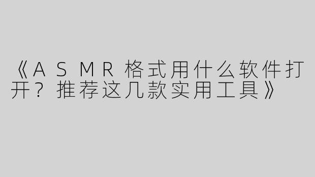 《ASMR格式用什么软件打开？推荐这几款实用工具》