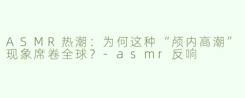 ASMR热潮：为何这种“颅内高潮”现象席卷全球？-asmr反响