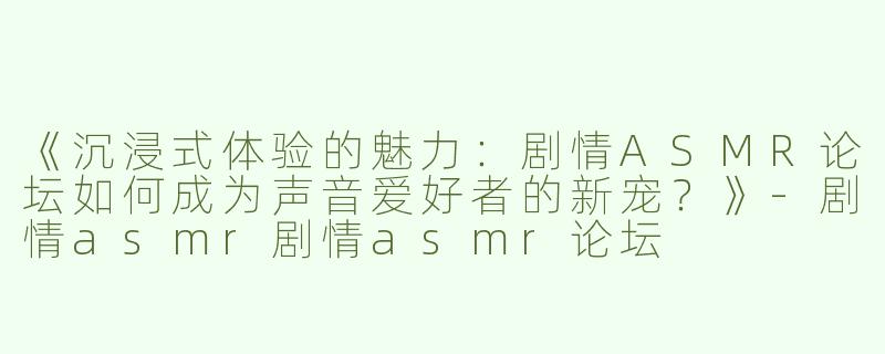《沉浸式体验的魅力：剧情ASMR论坛如何成为声音爱好者的新宠？》-剧情asmr剧情asmr论坛