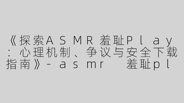 《探索ASMR羞耻Play：心理机制、争议与安全下载指南》-asmr 羞耻play下载