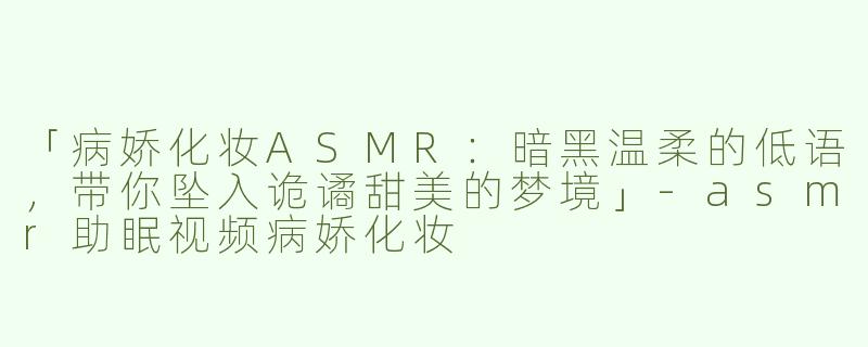 「病娇化妆ASMR：暗黑温柔的低语，带你坠入诡谲甜美的梦境」-asmr助眠视频病娇化妆