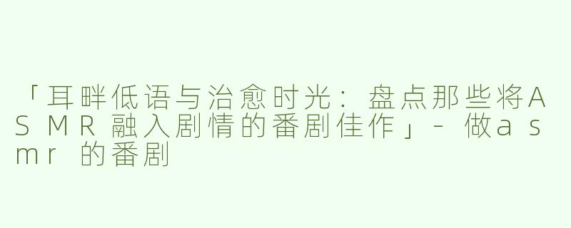 「耳畔低语与治愈时光：盘点那些将ASMR融入剧情的番剧佳作」-做asmr的番剧