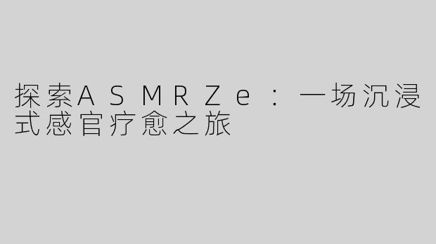探索ASMRZe：一场沉浸式感官疗愈之旅
