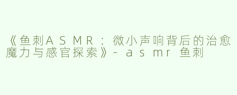 《鱼刺ASMR：微小声响背后的治愈魔力与感官探索》-asmr鱼刺