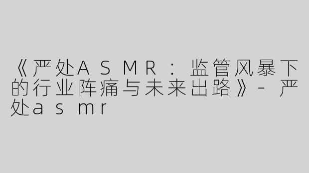《严处ASMR：监管风暴下的行业阵痛与未来出路》-严处asmr