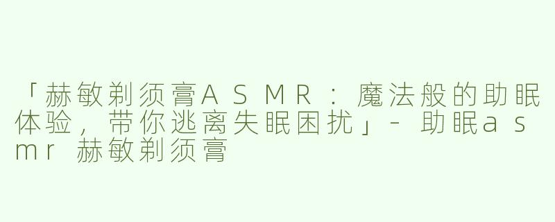 「赫敏剃须膏ASMR：魔法般的助眠体验，带你逃离失眠困扰」