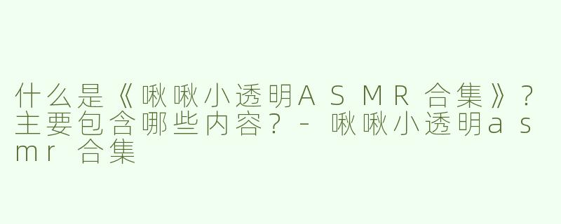 什么是《啾啾小透明ASMR合集》？主要包含哪些内容？