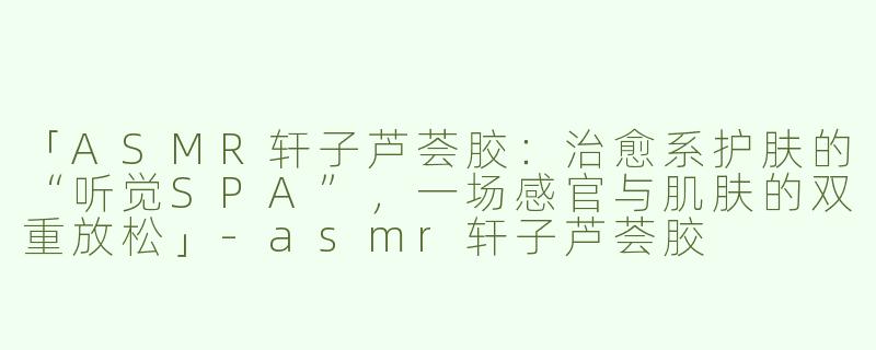 「ASMR轩子芦荟胶：治愈系护肤的“听觉SPA”，一场感官与肌肤的双重放松」-asmr轩子芦荟胶