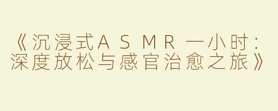 《沉浸式ASMR一小时：深度放松与感官治愈之旅》