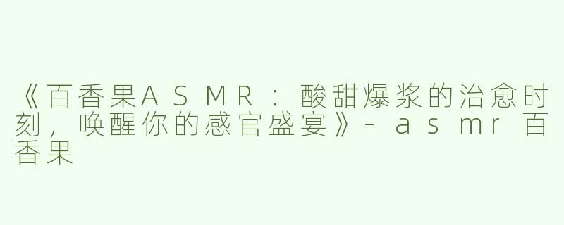 《百香果ASMR：酸甜爆浆的治愈时刻，唤醒你的感官盛宴》-asmr百香果