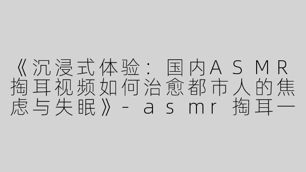 《沉浸式体验：国内ASMR掏耳视频如何治愈都市人的焦虑与失眠》-asmr掏耳一个国内
