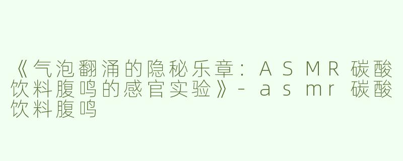 《气泡翻涌的隐秘乐章：ASMR碳酸饮料腹鸣的感官实验》-asmr碳酸饮料腹鸣