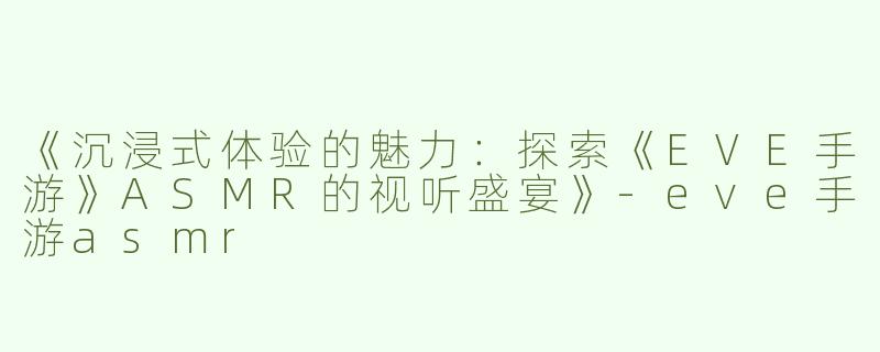 《沉浸式体验的魅力：探索《EVE手游》ASMR的视听盛宴》-eve手游asmr