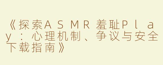 《探索ASMR羞耻Play：心理机制、争议与安全下载指南》