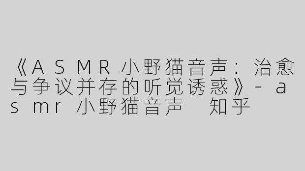 《ASMR小野猫音声：治愈与争议并存的听觉诱惑》-asmr小野猫音声 知乎