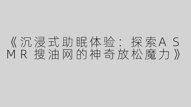 《沉浸式助眠体验：探索ASMR搜油网的神奇放松魔力》