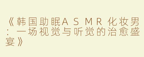 《韩国助眠ASMR化妆男：一场视觉与听觉的治愈盛宴》
